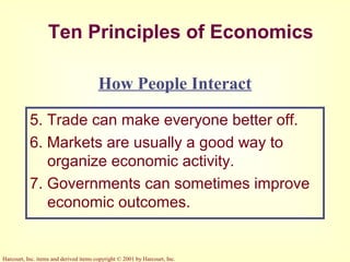 Harcourt, Inc. items and derived items copyright © 2001 by Harcourt, Inc.
Ten Principles of Economics
5. Trade can make everyone better off.
6. Markets are usually a good way to
organize economic activity.
7. Governments can sometimes improve
economic outcomes.
How People Interact
 