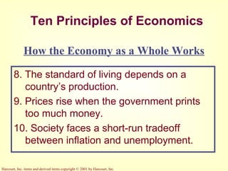Harcourt, Inc. items and derived items copyright © 2001 by Harcourt, Inc.
Ten Principles of Economics
8. The standard of living depends on a
country’s production.
9. Prices rise when the government prints
too much money.
10. Society faces a short-run tradeoff
between inflation and unemployment.
How the Economy as a Whole Works
 