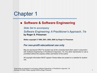 These slides are designed to accompany Software Engineering: A Practitioner’s Approach, 7/e
(McGraw-Hill 2009). Slides copyright 2009 by Roger Pressman. 1
Chapter 1
 Software & Software Engineering
Slide Set to accompany
Software Engineering: A Practitioner’s Approach, 7/e
by Roger S. Pressman
Slides copyright © 1996, 2001, 2005, 2009 by Roger S. Pressman
For non-profit educational use only
May be reproduced ONLY for student use at the university level when used in conjunction
with Software Engineering: A Practitioner's Approach, 7/e. Any other reproduction or use is
prohibited without the express written permission of the author.
All copyright information MUST appear if these slides are posted on a website for student
use.
 