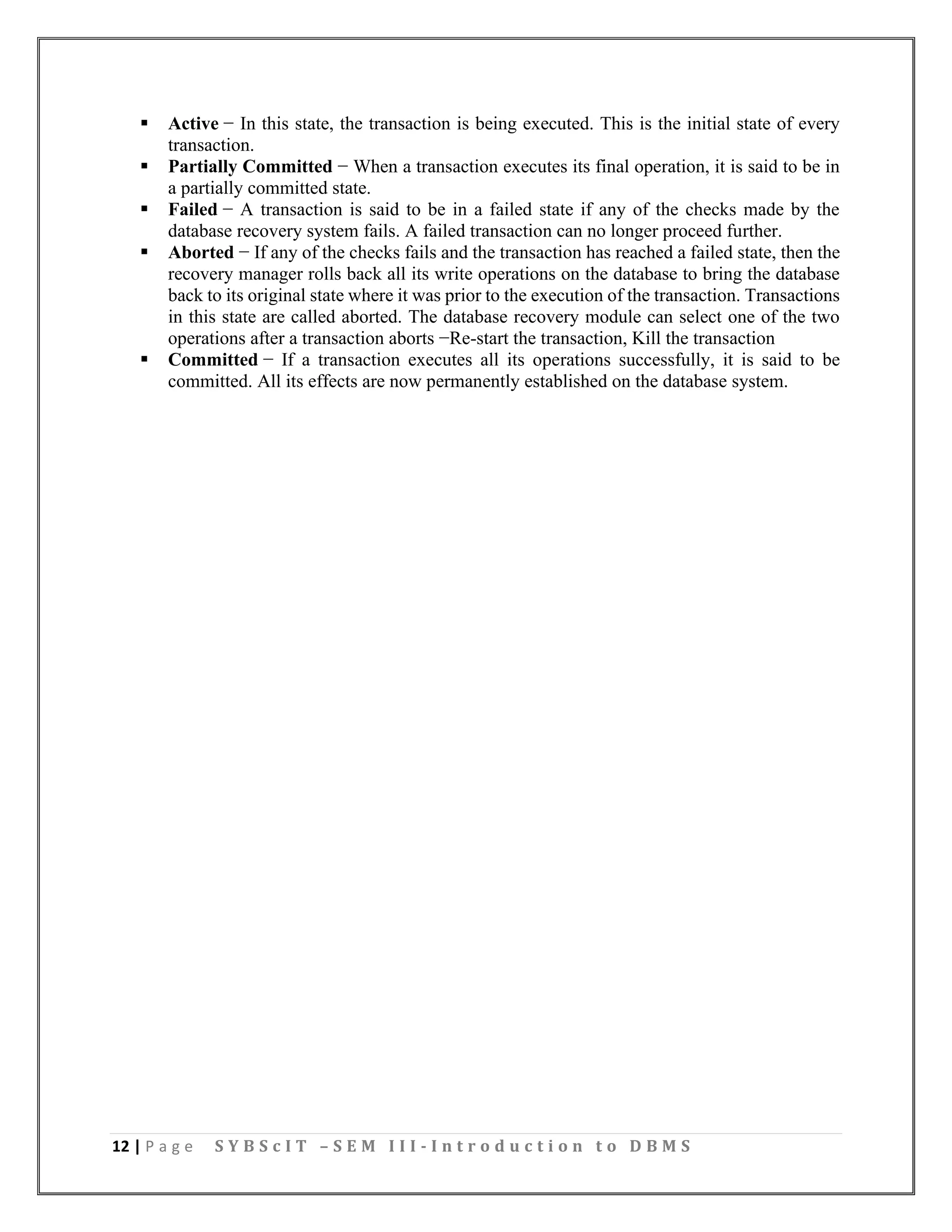 12 | P a g e S Y B S c I T – S E M I I I - I n t r o d u c t i o n t o D B M S
▪ Active − In this state, the transaction is being executed. This is the initial state of every
transaction.
▪ Partially Committed − When a transaction executes its final operation, it is said to be in
a partially committed state.
▪ Failed − A transaction is said to be in a failed state if any of the checks made by the
database recovery system fails. A failed transaction can no longer proceed further.
▪ Aborted − If any of the checks fails and the transaction has reached a failed state, then the
recovery manager rolls back all its write operations on the database to bring the database
back to its original state where it was prior to the execution of the transaction. Transactions
in this state are called aborted. The database recovery module can select one of the two
operations after a transaction aborts −Re-start the transaction, Kill the transaction
▪ Committed − If a transaction executes all its operations successfully, it is said to be
committed. All its effects are now permanently established on the database system.
 