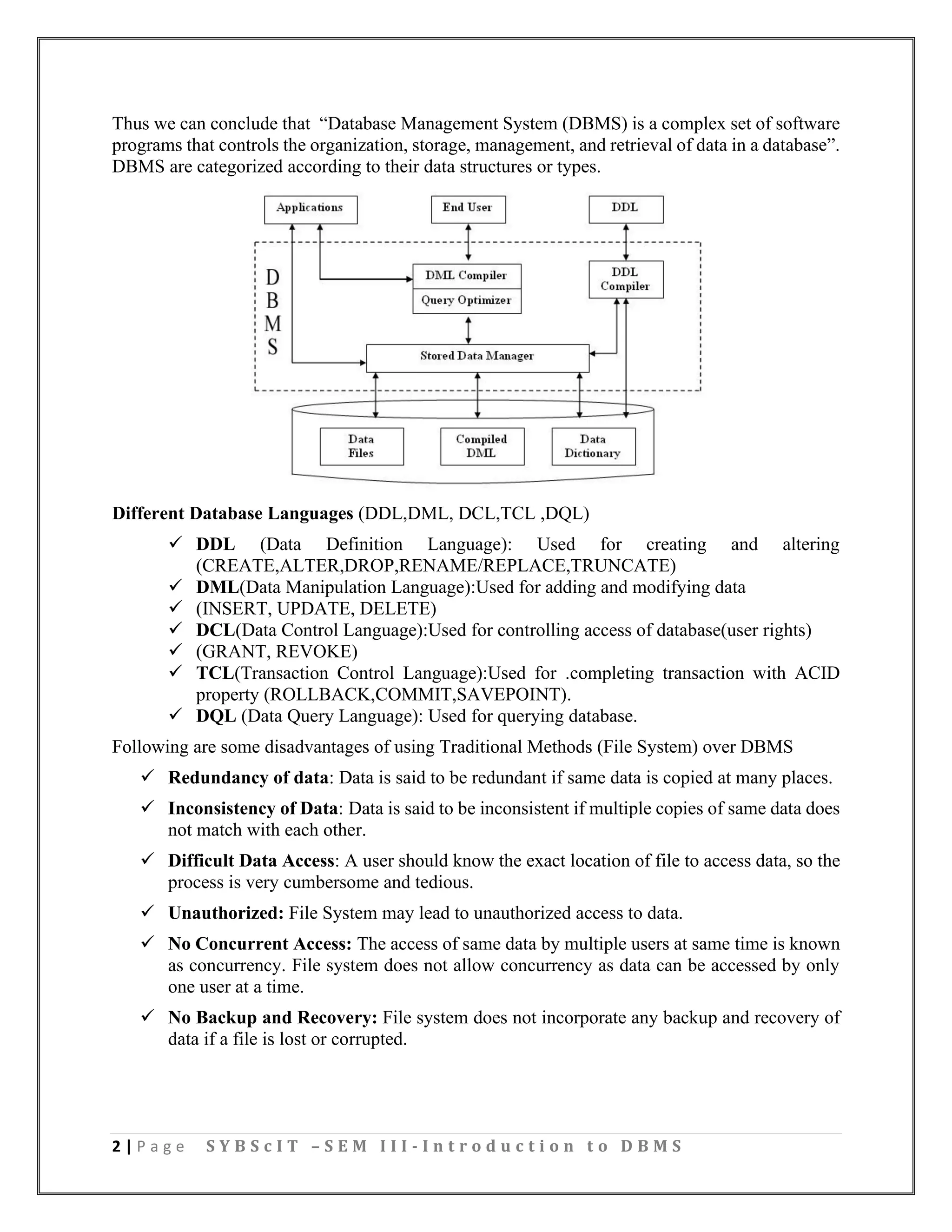 2 | P a g e S Y B S c I T – S E M I I I - I n t r o d u c t i o n t o D B M S
Thus we can conclude that “Database Management System (DBMS) is a complex set of software
programs that controls the organization, storage, management, and retrieval of data in a database”.
DBMS are categorized according to their data structures or types.
Different Database Languages (DDL,DML, DCL,TCL ,DQL)
✓ DDL (Data Definition Language): Used for creating and altering
(CREATE,ALTER,DROP,RENAME/REPLACE,TRUNCATE)
✓ DML(Data Manipulation Language):Used for adding and modifying data
✓ (INSERT, UPDATE, DELETE)
✓ DCL(Data Control Language):Used for controlling access of database(user rights)
✓ (GRANT, REVOKE)
✓ TCL(Transaction Control Language):Used for .completing transaction with ACID
property (ROLLBACK,COMMIT,SAVEPOINT).
✓ DQL (Data Query Language): Used for querying database.
Following are some disadvantages of using Traditional Methods (File System) over DBMS
✓ Redundancy of data: Data is said to be redundant if same data is copied at many places.
✓ Inconsistency of Data: Data is said to be inconsistent if multiple copies of same data does
not match with each other.
✓ Difficult Data Access: A user should know the exact location of file to access data, so the
process is very cumbersome and tedious.
✓ Unauthorized: File System may lead to unauthorized access to data.
✓ No Concurrent Access: The access of same data by multiple users at same time is known
as concurrency. File system does not allow concurrency as data can be accessed by only
one user at a time.
✓ No Backup and Recovery: File system does not incorporate any backup and recovery of
data if a file is lost or corrupted.
 