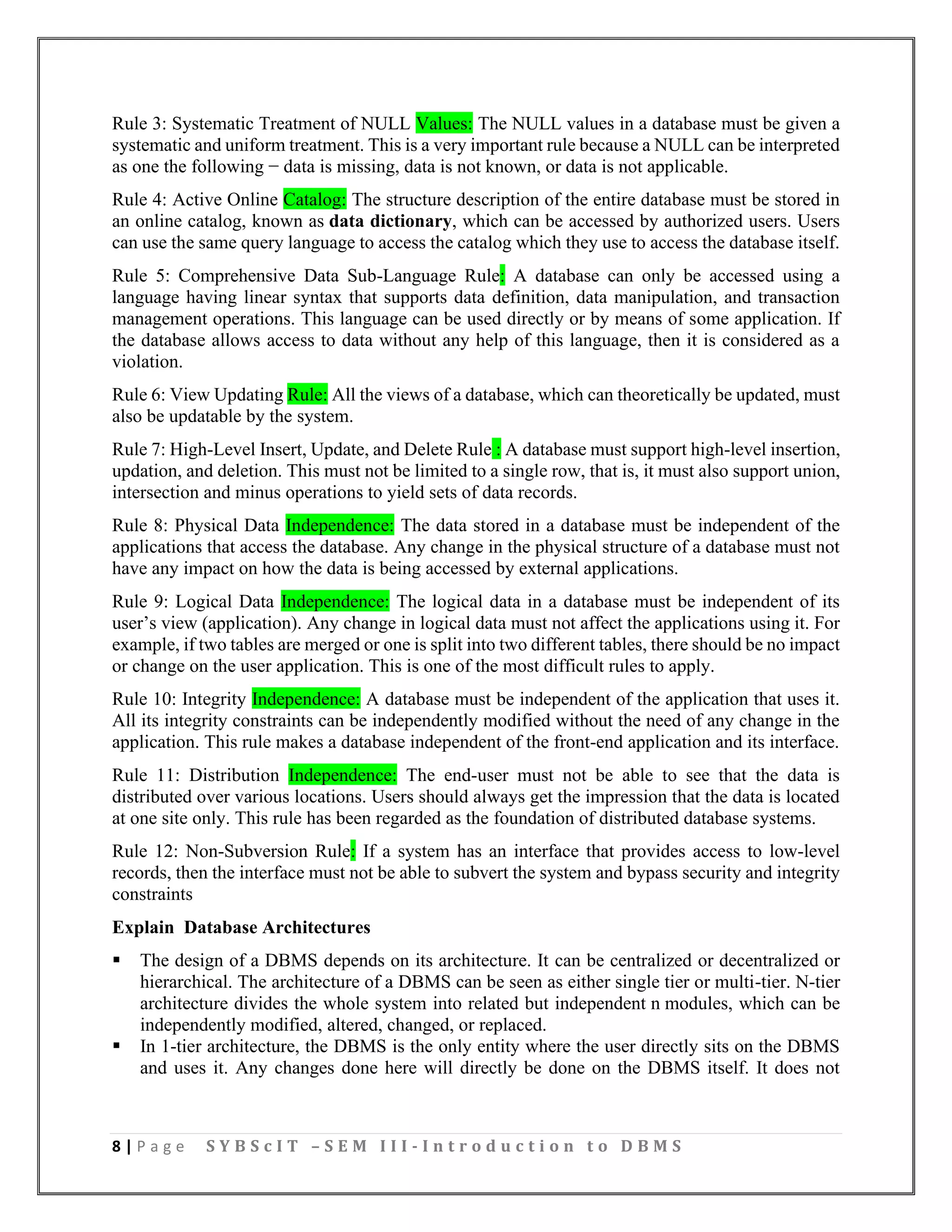 8 | P a g e S Y B S c I T – S E M I I I - I n t r o d u c t i o n t o D B M S
Rule 3: Systematic Treatment of NULL Values: The NULL values in a database must be given a
systematic and uniform treatment. This is a very important rule because a NULL can be interpreted
as one the following − data is missing, data is not known, or data is not applicable.
Rule 4: Active Online Catalog: The structure description of the entire database must be stored in
an online catalog, known as data dictionary, which can be accessed by authorized users. Users
can use the same query language to access the catalog which they use to access the database itself.
Rule 5: Comprehensive Data Sub-Language Rule: A database can only be accessed using a
language having linear syntax that supports data definition, data manipulation, and transaction
management operations. This language can be used directly or by means of some application. If
the database allows access to data without any help of this language, then it is considered as a
violation.
Rule 6: View Updating Rule: All the views of a database, which can theoretically be updated, must
also be updatable by the system.
Rule 7: High-Level Insert, Update, and Delete Rule : A database must support high-level insertion,
updation, and deletion. This must not be limited to a single row, that is, it must also support union,
intersection and minus operations to yield sets of data records.
Rule 8: Physical Data Independence: The data stored in a database must be independent of the
applications that access the database. Any change in the physical structure of a database must not
have any impact on how the data is being accessed by external applications.
Rule 9: Logical Data Independence: The logical data in a database must be independent of its
user’s view (application). Any change in logical data must not affect the applications using it. For
example, if two tables are merged or one is split into two different tables, there should be no impact
or change on the user application. This is one of the most difficult rules to apply.
Rule 10: Integrity Independence: A database must be independent of the application that uses it.
All its integrity constraints can be independently modified without the need of any change in the
application. This rule makes a database independent of the front-end application and its interface.
Rule 11: Distribution Independence: The end-user must not be able to see that the data is
distributed over various locations. Users should always get the impression that the data is located
at one site only. This rule has been regarded as the foundation of distributed database systems.
Rule 12: Non-Subversion Rule: If a system has an interface that provides access to low-level
records, then the interface must not be able to subvert the system and bypass security and integrity
constraints
Explain Database Architectures
▪ The design of a DBMS depends on its architecture. It can be centralized or decentralized or
hierarchical. The architecture of a DBMS can be seen as either single tier or multi-tier. N-tier
architecture divides the whole system into related but independent n modules, which can be
independently modified, altered, changed, or replaced.
▪ In 1-tier architecture, the DBMS is the only entity where the user directly sits on the DBMS
and uses it. Any changes done here will directly be done on the DBMS itself. It does not
 