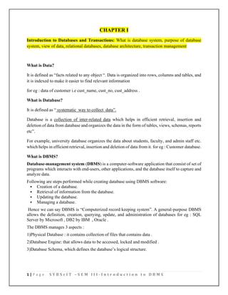 1 | P a g e S Y B S c I T – S E M I I I - I n t r o d u c t i o n t o D B M S
CHAPTER I
Introduction to Databases and Transactions: What is database system, purpose of database
system, view of data, relational databases, database architecture, transaction management
What is Data?
It is defined as “facts related to any object “. Data is organized into rows, columns and tables, and
it is indexed to make it easier to find relevant information
for eg : data of customer i.e cust_name, cust_no, cust_address .
What is Database?
It is defined as “ systematic way to collect data”.
Database is a collection of inter-related data which helps in efficient retrieval, insertion and
deletion of data from database and organizes the data in the form of tables, views, schemas, reports
etc”.
For example, university database organizes the data about students, faculty, and admin staff etc.
which helps in efficient retrieval, insertion and deletion of data from it. for eg : Customer database.
What is DBMS?
Database-management system (DBMS) is a computer-software application that consist of set of
programs which interacts with end-users, other applications, and the database itself to capture and
analyze data.
Following are steps performed while creating database using DBMS software:
▪ Creation of a database.
▪ Retrieval of information from the database.
▪ Updating the database.
▪ Managing a database.
Hence we can say DBMS is “Computerized record keeping system”. A general-purpose DBMS
allows the definition, creation, querying, update, and administration of databases for eg : SQL
Server by Microsoft , DB2 by IBM , Oracle .
The DBMS manages 3 aspects :
1)Physical Database : it contains collection of files that contains data .
2)Database Engine: that allows data to be accessed, locked and modified .
3)Database Schema, which defines the database’s logical structure.
 