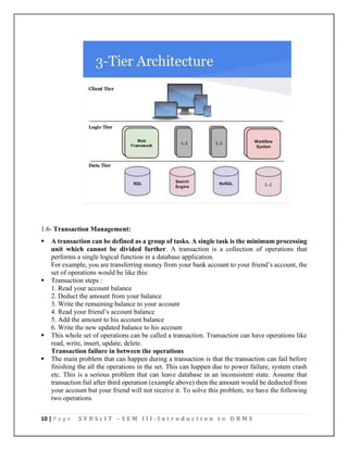 10 | P a g e S Y B S c I T – S E M I I I - I n t r o d u c t i o n t o D B M S
1.6- Transaction Management:
▪ A transaction can be defined as a group of tasks. A single task is the minimum processing
unit which cannot be divided further. A transaction is a collection of operations that
performs a single logical function in a database application.
For example, you are transferring money from your bank account to your friend’s account, the
set of operations would be like this:
▪ Transaction steps :
1. Read your account balance
2. Deduct the amount from your balance
3. Write the remaining balance to your account
4. Read your friend’s account balance
5. Add the amount to his account balance
6. Write the new updated balance to his account
▪ This whole set of operations can be called a transaction. Transaction can have operations like
read, write, insert, update, delete.
Transaction failure in between the operations
▪ The main problem that can happen during a transaction is that the transaction can fail before
finishing the all the operations in the set. This can happen due to power failure, system crash
etc. This is a serious problem that can leave database in an inconsistent state. Assume that
transaction fail after third operation (example above) then the amount would be deducted from
your account but your friend will not receive it. To solve this problem, we have the following
two operations
 