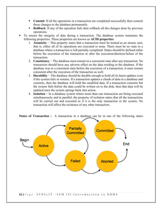 11 | P a g e S Y B S c I T – S E M I I I - I n t r o d u c t i o n t o D B M S
▪ Commit: If all the operations in a transaction are completed successfully then commit
those changes to the database permanently.
▪ Rollback: If any of the operation fails then rollback all the changes done by previous
operations.
▪ To ensure the integrity of data during a transaction. The database system maintains the
following properties. These properties are known as ACID properties:
1. Atomicity − This property states that a transaction must be treated as an atomic unit,
that is, either all of its operations are executed or none. There must be no state in a
database where a transaction is left partially completed. States should be defined either
before the execution of the transaction or after the execution/abortion/failure of the
transaction.
2. Consistency − The database must remain in a consistent state after any transaction. No
transaction should have any adverse effect on the data residing in the database. If the
database was in a consistent state before the execution of a transaction, it must remain
consistent after the execution of the transaction as well.
3. Durability − The database should be durable enough to hold all its latest updates even
if the system fails or restarts. If a transaction updates a chunk of data in a database and
commits, then the database will hold the modified data. If a transaction commits but
the system fails before the data could be written on to the disk, then that data will be
updated once the system springs back into action.
4. Isolation − In a database system where more than one transaction are being executed
simultaneously and in parallel, the property of isolation states that all the transactions
will be carried out and executed as if it is the only transaction in the system. No
transaction will affect the existence of any other transaction.
States of Transaction : A transaction in a database can be in one of the following states
 