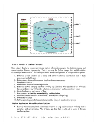 3 | P a g e S Y B S c I T – S E M I I I - I n t r o d u c t i o n t o D B M S
What is Purpose of Database System?
Now a day’s data have become an integral part of information systems for decision making and
managing data. Thus we can say that “Data is resource for finding hidden facts and identifying
relationships between them”. Following are some benefits and purpose of using database system.
1. Database system enables us to store and retrieve database information that is both
convenient and efficient.
2. Databases are designed to manage simple and complex queries.
3. Data Consolidation.
4. Data can be shared across multiple users.
5. Enforces i) Data Integrity ii) Data Security iii) Eliminate data redundancy iv) Provides
backup and recovery v) Provides solutions to concurrency and inconsistency issue.
6. Centralized access and control of data.
7. Provides data scalability, expandability and flexibility.
8. Standards can be enforced (Constraints – primary and foreign key)
9. Data Independence
10. Safety against system failures or attempts at the times of unauthorized access.
Explain Application Area of Database Systems.
▪ Railway Reservation System: Database is required to keep record of ticket booking, train’s
departure and arrival status. Also if trains get late then people get to know it through
database update.
 