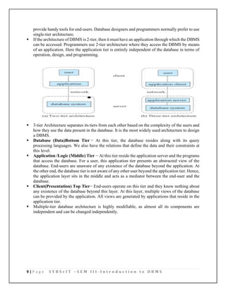 9 | P a g e S Y B S c I T – S E M I I I - I n t r o d u c t i o n t o D B M S
provide handy tools for end-users. Database designers and programmers normally prefer to use
single-tier architecture.
▪ If the architecture of DBMS is 2-tier, then it must have an application through which the DBMS
can be accessed. Programmers use 2-tier architecture where they access the DBMS by means
of an application. Here the application tier is entirely independent of the database in terms of
operation, design, and programming.
▪ 3-tier Architecture separates its tiers from each other based on the complexity of the users and
how they use the data present in the database. It is the most widely used architecture to design
a DBMS.
▪ Database (Data)Bottom Tier − At this tier, the database resides along with its query
processing languages. We also have the relations that define the data and their constraints at
this level.
▪ Application /Logic (Middle) Tier − At this tier reside the application server and the programs
that access the database. For a user, this application tier presents an abstracted view of the
database. End-users are unaware of any existence of the database beyond the application. At
the other end, the database tier is not aware of any other user beyond the application tier. Hence,
the application layer sits in the middle and acts as a mediator between the end-user and the
database.
▪ Client(Presentation) Top Tier− End-users operate on this tier and they know nothing about
any existence of the database beyond this layer. At this layer, multiple views of the database
can be provided by the application. All views are generated by applications that reside in the
application tier.
▪ Multiple-tier database architecture is highly modifiable, as almost all its components are
independent and can be changed independently.
 