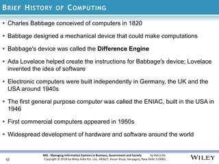 MIS : Managing Information Systems in Business, Government and Society by Rahul De
Copyright © 2018 by Wiley India Pvt. Ltd., 4436/7, Ansari Road, Daryaganj, New Delhi-110002
BRIEF HISTORY OF COMPUTING
10
 Charles Babbage conceived of computers in 1820
 Babbage designed a mechanical device that could make computations
 Babbage's device was called the Difference Engine
 Ada Lovelace helped create the instructions for Babbage's device; Lovelace
invented the idea of software
 Electronic computers were built independently in Germany, the UK and the
USA around 1940s
 The first general purpose computer was called the ENIAC, built in the USA in
1946
 First commercial computers appeared in 1950s
 Widespread development of hardware and software around the world
 