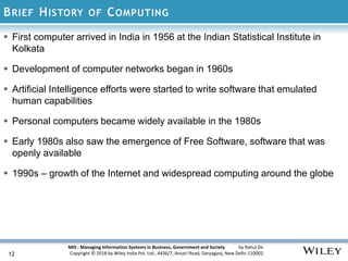 MIS : Managing Information Systems in Business, Government and Society by Rahul De
Copyright © 2018 by Wiley India Pvt. Ltd., 4436/7, Ansari Road, Daryaganj, New Delhi-110002
BRIEF HISTORY OF COMPUTING
12
 First computer arrived in India in 1956 at the Indian Statistical Institute in
Kolkata
 Development of computer networks began in 1960s
 Artificial Intelligence efforts were started to write software that emulated
human capabilities
 Personal computers became widely available in the 1980s
 Early 1980s also saw the emergence of Free Software, software that was
openly available
 1990s – growth of the Internet and widespread computing around the globe
 
