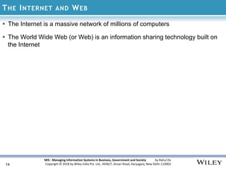 MIS : Managing Information Systems in Business, Government and Society by Rahul De
Copyright © 2018 by Wiley India Pvt. Ltd., 4436/7, Ansari Road, Daryaganj, New Delhi-110002
THE INTERNET AND WEB
14
 The Internet is a massive network of millions of computers
 The World Wide Web (or Web) is an information sharing technology built on
the Internet
 