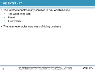 MIS : Managing Information Systems in Business, Government and Society by Rahul De
Copyright © 2018 by Wiley India Pvt. Ltd., 4436/7, Ansari Road, Daryaganj, New Delhi-110002
THE INTERNET
15
 The Internet enables many services to run, which include
 The World Wide Web
 E-mail
 E-commerce
 The Internet enables new ways of doing business
 