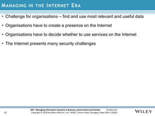 MIS : Managing Information Systems in Business, Government and Society by Rahul De
Copyright © 2018 by Wiley India Pvt. Ltd., 4436/7, Ansari Road, Daryaganj, New Delhi-110002
MANAGING IN THE INTERNET ERA
17
 Challenge for organisations – find and use most relevant and useful data
 Organisations have to create a presence on the Internet
 Organisations have to decide whether to use services on the Internet
 The Internet presents many security challenges
 