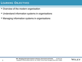 MIS : Managing Information Systems in Business, Government and Society by Rahul De
Copyright © 2018 by Wiley India Pvt. Ltd., 4436/7, Ansari Road, Daryaganj, New Delhi-110002
LEARNING OBJECTIVES
 Overview of the modern organisation
 Understand information systems in organisations
 Managing information systems in organisations
2
 