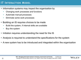 MIS : Managing Information Systems in Business, Government and Society by Rahul De
Copyright © 2018 by Wiley India Pvt. Ltd., 4436/7, Ansari Road, Daryaganj, New Delhi-110002
IT INTERACTION MODEL
22
 Information systems may impact the organisation by
 Changing work processes and functions
 Automate manual processes
 Eliminate some work processes
 Building an IS requires choices to be made
 Build the system, if internal skills are available
 Buy the system
 Initiation requires understanding the need for the IS
 Analysis is required to understand the specifications for the system
 A new system has to be introduced and integrated within the organisation
 