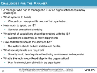MIS : Managing Information Systems in Business, Government and Society by Rahul De
Copyright © 2018 by Wiley India Pvt. Ltd., 4436/7, Ansari Road, Daryaganj, New Delhi-110002
CHALLENGES FOR THE MANAGER
23
 A manager who has to manage the IS of an organisation faces many
challenges
 What systems to build?
 Choose from many possible needs of the organisation
 How much to spend on IS?
 See what competitors are doing
 What level of capabilities should be created with the IS?
 Support one department or many departments
 How centralized should the services be?
 The systems should be both scalable and flexible
 What security levels are required?
 Security has to be adequate without being cumbersome and expensive
 What is the technology Road Map for the organisation?
 Plan for the evolution of the IS in the organisation
 