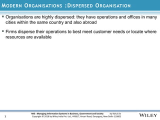 MIS : Managing Information Systems in Business, Government and Society by Rahul De
Copyright © 2018 by Wiley India Pvt. Ltd., 4436/7, Ansari Road, Daryaganj, New Delhi-110002
MODERN ORGANISATIONS :DISPERSED ORGANISATION
7
 Organisations are highly dispersed: they have operations and offices in many
cities within the same country and also abroad
 Firms disperse their operations to best meet customer needs or locate where
resources are available
 