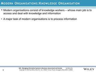 MIS : Managing Information Systems in Business, Government and Society by Rahul De
Copyright © 2018 by Wiley India Pvt. Ltd., 4436/7, Ansari Road, Daryaganj, New Delhi-110002
MODERN ORGANISATIONS:KNOWLEDGE ORGANISATION
8
 Modern organisations consist of knowledge workers – whose main job is to
access and deal with knowledge and information
 A major task of modern organisations is to process information
 