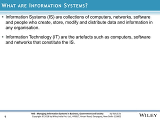 MIS : Managing Information Systems in Business, Government and Society by Rahul De
Copyright © 2018 by Wiley India Pvt. Ltd., 4436/7, Ansari Road, Daryaganj, New Delhi-110002
WHAT ARE INFORMATION SYSTEMS?
9
 Information Systems (IS) are collections of computers, networks, software
and people who create, store, modify and distribute data and information in
any organisation.
 Information Technology (IT) are the artefacts such as computers, software
and networks that constitute the IS.
 