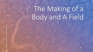 The Making of a
Body and A Field
 