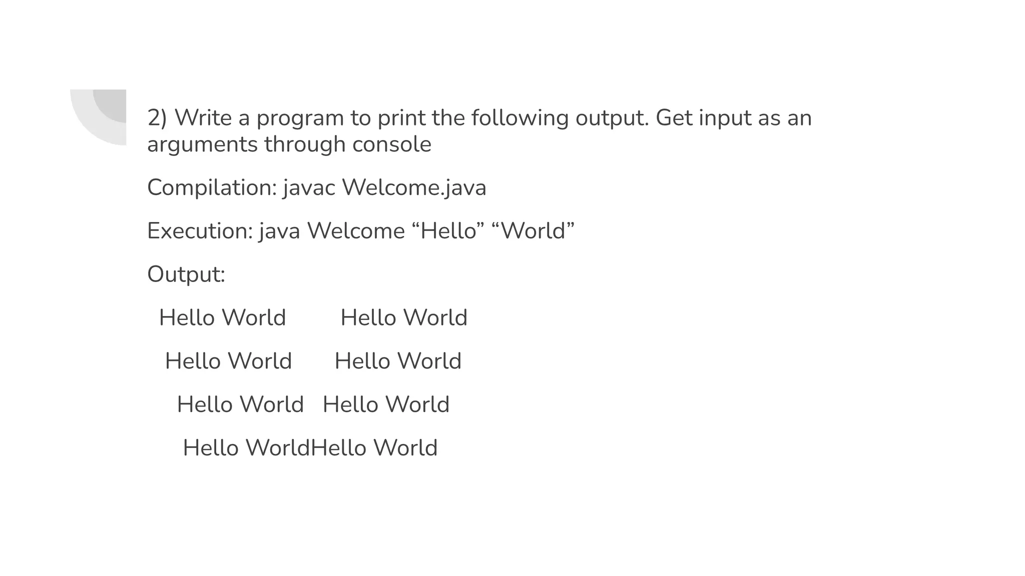 2) Write a program to print the following output. Get input as an
arguments through console
Compilation: javac Welcome.java
Execution: java Welcome “Hello” “World”
Output:
Hello World Hello World
Hello World Hello World
Hello World Hello World
Hello WorldHello World
 