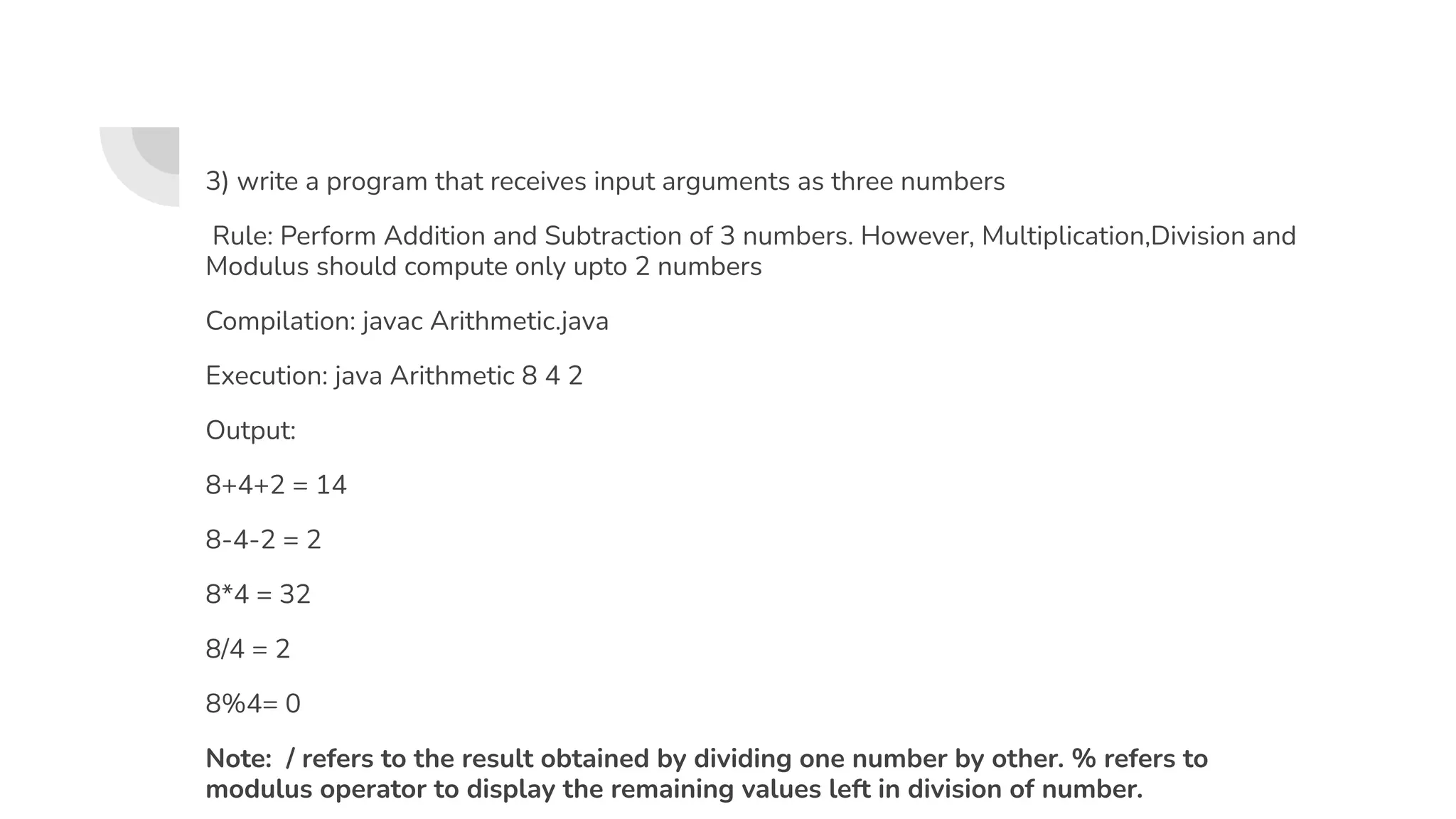 3) write a program that receives input arguments as three numbers
Rule: Perform Addition and Subtraction of 3 numbers. However, Multiplication,Division and
Modulus should compute only upto 2 numbers
Compilation: javac Arithmetic.java
Execution: java Arithmetic 8 4 2
Output:
8+4+2 = 14
8-4-2 = 2
8*4 = 32
8/4 = 2
8%4= 0
Note: / refers to the result obtained by dividing one number by other. % refers to
modulus operator to display the remaining values left in division of number.
 