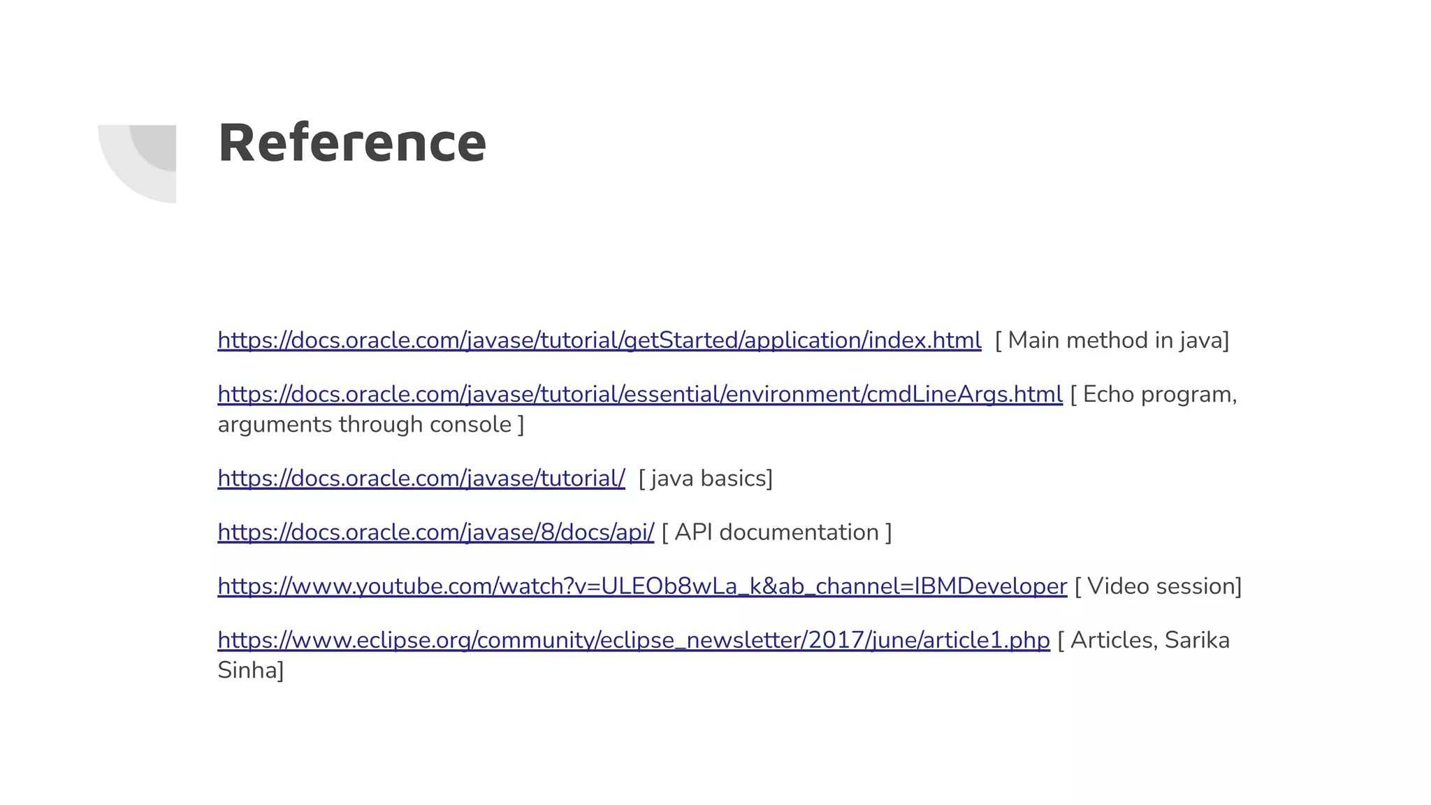 Reference
https://docs.oracle.com/javase/tutorial/getStarted/application/index.html [ Main method in java]
https://docs.oracle.com/javase/tutorial/essential/environment/cmdLineArgs.html [ Echo program,
arguments through console ]
https://docs.oracle.com/javase/tutorial/ [ java basics]
https://docs.oracle.com/javase/8/docs/api/ [ API documentation ]
https://www.youtube.com/watch?v=ULEOb8wLa_k&ab_channel=IBMDeveloper [ Video session]
https://www.eclipse.org/community/eclipse_newsletter/2017/june/article1.php [ Articles, Sarika
Sinha]
 