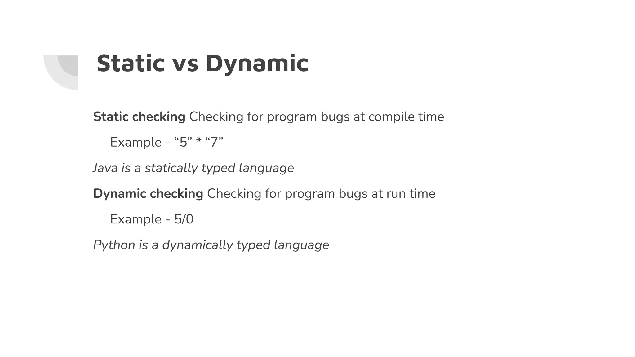 Static vs Dynamic
Static checking Checking for program bugs at compile time
Example - “5” * “7”
Java is a statically typed language
Dynamic checking Checking for program bugs at run time
Example - 5/0
Python is a dynamically typed language
 