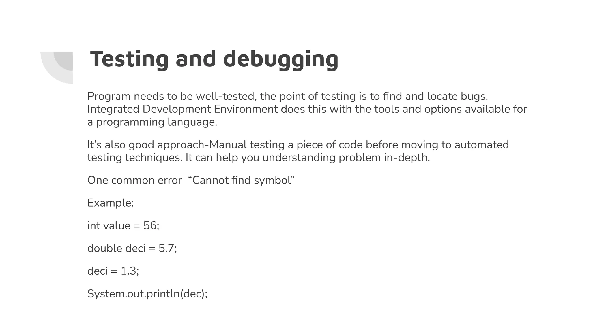 Testing and debugging
Program needs to be well-tested, the point of testing is to ﬁnd and locate bugs.
Integrated Development Environment does this with the tools and options available for
a programming language.
It’s also good approach-Manual testing a piece of code before moving to automated
testing techniques. It can help you understanding problem in-depth.
One common error “Cannot ﬁnd symbol”
Example:
int value = 56;
double deci = 5.7;
deci = 1.3;
System.out.println(dec);
 