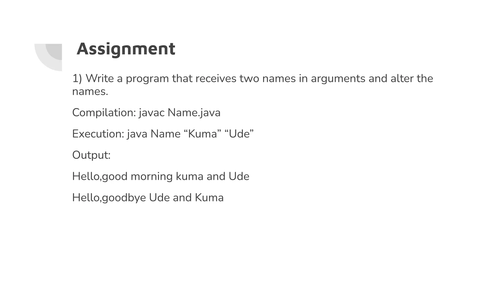 Assignment
1) Write a program that receives two names in arguments and alter the
names.
Compilation: javac Name.java
Execution: java Name “Kuma” “Ude”
Output:
Hello,good morning kuma and Ude
Hello,goodbye Ude and Kuma
 