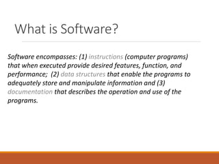 What is Software?
Software encompasses: (1) instructions (computer programs)
that when executed provide desired features, function, and
performance; (2) data structures that enable the programs to
adequately store and manipulate information and (3)
documentation that describes the operation and use of the
programs.
 