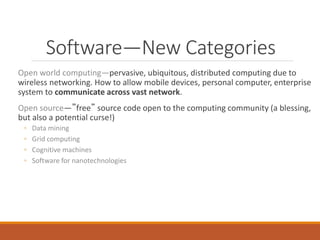 Software—New Categories
Open world computing—pervasive, ubiquitous, distributed computing due to
wireless networking. How to allow mobile devices, personal computer, enterprise
system to communicate across vast network.
Open source—”free” source code open to the computing community (a blessing,
but also a potential curse!)
◦ Data mining
◦ Grid computing
◦ Cognitive machines
◦ Software for nanotechnologies
 