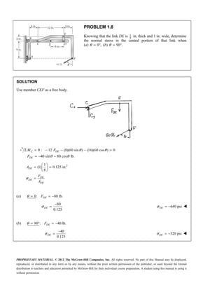 PROPRIETARY MATERIAL. © 2012 The McGraw-Hill Companies, Inc. All rights reserved. No part of this Manual may be displayed,
reproduced, or distributed in any form or by any means, without the prior written permission of the publisher, or used beyond the limited
distribution to teachers and educators permitted by McGraw-Hill for their individual course preparation. A student using this manual is using it
without permission.
PROBLEM 1.8
Knowing that the link DE is 1
8
in. thick and 1 in. wide, determine
the normal stress in the central portion of that link when
(a) 0 ,
θ = ° (b) 90 .
θ = °
SOLUTION
Use member CEF as a free body.
0 : 12 (8)(60 sin ) (16)(60 cos ) 0
40 sin 80 cos lb.
θ θ
θ θ
Σ = − − − =
= − −
C DE
DE
M F
F
2
1
(1) 0.125 in.
8
σ
 
= =
 
 
=
DE
DE
DE
DE
A
F
A
(a) 0: 80 lb.
DE
F
θ = = −
80
0.125
σ
−
=
DE 640 psi
σ = −
DE 
(b) 90 : 40 lb.
DE
F
θ = ° = −
40
0.125
σ
−
=
DE 320 psi
σ = −
DE 
 