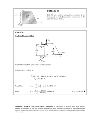 PROPRIETARY MATERIAL. © 2012 The McGraw-Hill Companies, Inc. All rights reserved. No part of this Manual may be displayed,
reproduced, or distributed in any form or by any means, without the prior written permission of the publisher, or used beyond the limited
distribution to teachers and educators permitted by McGraw-Hill for their individual course preparation. A student using this manual is using it
without permission.
PROBLEM 1.9
Link AC has a uniform rectangular cross section 1
16
in.
thick and 1
4
in. wide. Determine the normal stress in the
central portion of the link.
SOLUTION
Free Body Diagram of Plate
Note that the two 240-lb forces form a couple of moment
(240 lb)(6 in.) 1440 lb in.
= ⋅
0 : 1440 lb in ( cos 30 )(10 in.) 0
166.277 lb.
Σ = ⋅ − ° =
=
B AC
AC
M F
F
Area of link: 2
1 1
in. in. 0.015625 in.
16 4
  
= =
  
  
AC
A
Stress:
166.277
10640 psi
0.015625
σ = = =
AC
AC
AC
F
A
10.64 ksi
σ =
AC 
 
