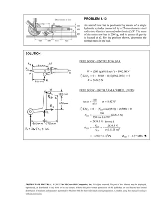 PROPRIETARY MATERIAL. © 2012 The McGraw-Hill Companies, Inc. All rights reserved. No part of this Manual may be displayed,
reproduced, or distributed in any form or by any means, without the prior written permission of the publisher, or used beyond the limited
distribution to teachers and educators permitted by McGraw-Hill for their individual course preparation. A student using this manual is using it
without permission.
PROBLEM 1.13
An aircraft tow bar is positioned by means of a single
hydraulic cylinder connected by a 25-mm-diameter steel
rod to two identical arm-and-wheel units DEF. The mass
of the entire tow bar is 200 kg, and its center of gravity
is located at G. For the position shown, determine the
normal stress in the rod.
SOLUTION




FREE BODY – ENTIRE TOW BAR:
2
(200 kg)(9.81 m/s ) 1962.00 N
0 : 850 1150(1962.00 N) 0
2654.5 N
= =
Σ = − =
=
A
W
M R
R
FREE BODY – BOTH ARM & WHEEL UNITS:
100
tan 8.4270
675
α α
= = °
2
0 : ( cos )(550) (500) 0
500
(2654.5 N)
550 cos 8.4270
2439.5 N (comp.)
2439.5 N
(0.0125 m)
α
σ
π
Σ = − =
=
°
=
= − = −
E CD
CD
CD
CD
CD
M F R
F
F
A
6
4.9697 10 Pa
= − × 4.97 MPa
σ = −
CD 
 