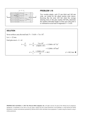 PROPRIETARY MATERIAL. © 2012 The McGraw-Hill Companies, Inc. All rights reserved. No part of this Manual may be displayed,
reproduced, or distributed in any form or by any means, without the prior written permission of the publisher, or used beyond the limited
distribution to teachers and educators permitted by McGraw-Hill for their individual course preparation. A student using this manual is using it
without permission.
PROBLEM 1.18
Two wooden planks, each 22 mm thick and 160 mm
wide, are joined by the glued mortise joint shown.
Knowing that the joint will fail when the average
shearing stress in the glue reaches 820 kPa, determine
the smallest allowable length d of the cuts if the joint is
to withstand an axial load of magnitude P = 7.6 kN.
SOLUTION
Seven surfaces carry the total load 3
7.6 kN 7.6 10 .
= = ×
P
Let 22 mm.
=
t
Each glue area is =
A dt
3
3 2
3
3 2
3
7.6 10
1.32404 10 m
7 7 (7)(820 10 )
1.32404 10 mm
1.32404 10
60.2
22
P P
A
A
A
d
t
τ
τ
−
×
= = = = ×
×
= ×
×
= = = 60.2 mm
=
d 
 