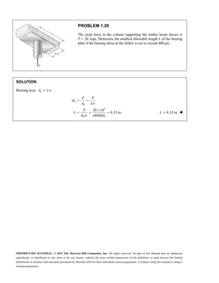 PROPRIETARY MATERIAL. © 2012 The McGraw-Hill Companies, Inc. All rights reserved. No part of this Manual may be displayed,
reproduced, or distributed in any form or by any means, without the prior written permission of the publisher, or used beyond the limited
distribution to teachers and educators permitted by McGraw-Hill for their individual course preparation. A student using this manual is using it
without permission.
PROBLEM 1.20
The axial force in the column supporting the timber beam shown is
P 20
= kips. Determine the smallest allowable length L of the bearing
plate if the bearing stress in the timber is not to exceed 400 psi.
SOLUTION
Bearing area: =
b
A Lw
3
20 10
8.33 in.
(400)(6)
σ
σ
= =
×
= = =
b
b
b
P P
A Lw
P
L
w
8.33 in.
=
L 
 