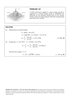 PROPRIETARY MATERIAL. © 2012 The McGraw-Hill Companies, Inc. All rights reserved. No part of this Manual may be displayed,
reproduced, or distributed in any form or by any means, without the prior written permission of the publisher, or used beyond the limited
distribution to teachers and educators permitted by McGraw-Hill for their individual course preparation. A student using this manual is using it
without permission.
PROBLEM 1.22
A 40-kN axial load is applied to a short wooden post that is
supported by a concrete footing resting on undisturbed soil.
Determine (a) the maximum bearing stress on the concrete
footing, (b) the size of the footing for which the average bearing
stress in the soil is 145 kPa.
SOLUTION
(a) Bearing stress on concrete footing.
3
3 2 3 2
3
6
3
40kN 40 10 N
(100)(120) 12 10 mm 12 10 m
40 10
3.333 10 Pa
12 10
σ
−
−
= = ×
= = × = ×
×
= = = ×
×
P
A
P
A
3.33 MPa 
(b) Footing area. 3 3
40 10 N 145 kPa 45 10 Pa
σ
= × = = ×
P
3
2
3
40 10
0.27586 m
145 10
P P
A
A
σ
σ
×
= = = =
×
Since the area is square, 2
=
A b
0.27586 0.525 m
= = =
b A 525 mm
=
b 
 
