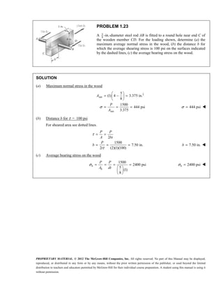 PROPRIETARY MATERIAL. © 2012 The McGraw-Hill Companies, Inc. All rights reserved. No part of this Manual may be displayed,
reproduced, or distributed in any form or by any means, without the prior written permission of the publisher, or used beyond the limited
distribution to teachers and educators permitted by McGraw-Hill for their individual course preparation. A student using this manual is using it
without permission.
PROBLEM 1.23
A 5
8
-in.-diameter steel rod AB is fitted to a round hole near end C of
the wooden member CD. For the loading shown, determine (a) the
maximum average normal stress in the wood, (b) the distance b for
which the average shearing stress is 100 psi on the surfaces indicated
by the dashed lines, (c) the average bearing stress on the wood.
SOLUTION
(a) Maximum normal stress in the wood
2
net
net
5
(1) 4 3.375 in.
8
1500
444 psi
3.375
σ
 
= − =
 
 
= = =
A
P
A
444 psi
σ = 
(b) Distance b for τ = 100 psi
For sheared area see dotted lines.
2
1500
7.50 in.
2 (2)(1)(100)
τ
τ
= =
= = =
P P
A bt
P
b
t
7.50 in.
=
b 
(c) Average bearing stress on the wood
1500
2400 psi
5
(1)
8
σ = = = =
 
 
 
b
b
P P
A dt
2400 psi
σ =
b 
 