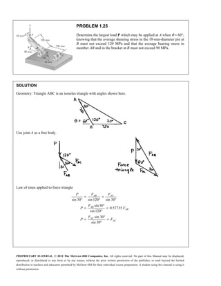PROPRIETARY MATERIAL. © 2012 The McGraw-Hill Companies, Inc. All rights reserved. No part of this Manual may be displayed,
reproduced, or distributed in any form or by any means, without the prior written permission of the publisher, or used beyond the limited
distribution to teachers and educators permitted by McGraw-Hill for their individual course preparation. A student using this manual is using it
without permission.
PROBLEM 1.25
Determine the largest load P which may be applied at A when θ = 60°,
knowing that the average shearing stress in the 10-mm-diameter pin at
B must not exceed 120 MPa and that the average bearing stress in
member AB and in the bracket at B must not exceed 90 MPa.
SOLUTION
Geometry: Triangle ABC is an isoseles triangle with angles shown here.
Use joint A as a free body.
Law of sines applied to force triangle
sin 30 sin 120 sin 30
sin30
0.57735
sin 120
sin 30
sin 30
= =
° ° °
°
= =
°
°
= =
°
AB AC
AB
AB
AC
AC
P F F
F
P F
F
P F
 