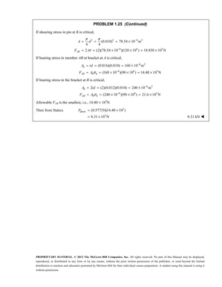 PROPRIETARY MATERIAL. © 2012 The McGraw-Hill Companies, Inc. All rights reserved. No part of this Manual may be displayed,
reproduced, or distributed in any form or by any means, without the prior written permission of the publisher, or used beyond the limited
distribution to teachers and educators permitted by McGraw-Hill for their individual course preparation. A student using this manual is using it
without permission.
PROBLEM 1.25 (Continued)
If shearing stress in pin at B is critical,
2 2 6 2
6 6 3
(0.010) 78.54 10 m
4 4
2 (2)(78.54 10 )(120 10 ) 18.850 10 N
AB
A d
F A
π π
τ
−
−
= = = ×
= = × × = ×
If bearing stress in member AB at bracket at A is critical,
6 2
6 6 3
(0.016)(0.010) 160 10 m
(160 10 )(90 10 ) 14.40 10 N
σ
−
−
= = = ×
= = × × = ×
b
AB b b
A td
F A
If bearing stress in the bracket at B is critical,
6 2
6 6 3
2 (2)(0.012)(0.010) 240 10 m
(240 10 )(90 10 ) 21.6 10 N
σ
−
−
= = = ×
= = × × = ×
b
AB b b
A td
F A
Allowable FAB is the smallest, i.e., 14.40 × 103
N
Then from Statics 3
allow (0.57735)(14.40 10 )
= ×
P
3
8.31 10 N
= × 8.31 kN 
 