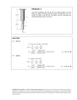 PROPRIETARY MATERIAL. © 2012 The McGraw-Hill Companies, Inc. All rights reserved. No part of this Manual may be displayed,
reproduced, or distributed in any form or by any means, without the prior written permission of the publisher, or used beyond the limited
distribution to teachers and educators permitted by McGraw-Hill for their individual course preparation. A student using this manual is using it
without permission.
PROBLEM 1.1
Two solid cylindrical rods AB and BC are welded together at B and
loaded as shown. Knowing that the average normal stress must not
exceed 175 MPa in rod AB and 150 MPa in rod BC, determine the
smallest allowable values of d1 and d2.
SOLUTION
(a) Rod AB
3
2 2
1 1
4
3
3
1 6
40 30 70 kN 70 10 N
4
4 (4)(70 10 )
22.6 10 m
(175 10 )
π
σ
π
πσ π
−
= + = = ×
= = =
×
= = = ×
×
AB
AB
AB
P
P P P
A d d
P
d 1 22.6 mm
=
d 
(b) Rod BC
3
2 2
2 2
4
3
3
2 6
30 kN 30 10 N
4
4 (4)(30 10 )
15.96 10 m
(150 10 )
π
σ
π
πσ π
−
= = ×
= = =
×
= = = ×
×
BC
BC
BC
P
P P P
A d d
P
d 2 15.96 mm
=
d 
 
