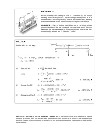 PROPRIETARY MATERIAL. © 2012 The McGraw-Hill Companies, Inc. All rights reserved. No part of this Manual may be displayed,
reproduced, or distributed in any form or by any means, without the prior written permission of the publisher, or used beyond the limited
distribution to teachers and educators permitted by McGraw-Hill for their individual course preparation. A student using this manual is using it
without permission.
PROBLEM 1.27
For the assembly and loading of Prob. 1.7, determine (a) the average
shearing stress in the pin at B, (b) the average bearing stress at B in
member BD, (c) the average bearing stress at B in member ABC, knowing
that this member has a 10 × 50-mm uniform rectangular cross section.
PROBLEM 1.7 Each of the four vertical links has an 8 × 36-mm uniform
rectangular cross section and each of the four pins has a 16-mm diameter.
Determine the maximum value of the average normal stress in the links
connecting (a) points B and D, (b) points C and E.
SOLUTION
Use bar ABC as a free body.
3
3
0 : (0.040) (0.025 0.040)(20 10 ) 0
32.5 10 N
Σ = − + × =
= ×
C BD
BD
M F
F
(a) Shear pin at B
2
τ = BD
F
A
for double shear,
where 2 2 6 2
(0.016) 201.06 10 m
4 4
π π −
= = = ×
A d
3
6
6
32.5 10
80.8 10
(2)(201.06 10 )
τ −
×
= = ×
×
80.8 MPa
τ = 
(b) Bearing: link BD 6 2
(0.016)(0.008) 128 10 m
−
= = = ×
A dt
1 3
6
2
6
(0.5)(32.5 10 )
126.95 10
128 10
σ −
×
= = = ×
×
BD
b
F
A
127.0 MPa
σ =
b 
(c) Bearing in ABC at B 6 2
(0.016)(0.010) 160 10 m
−
= = = ×
A dt
3
6
6
32.5 10
203 10
160 10
σ −
×
= = = ×
×
BD
b
F
A
203 MPa
σ =
b 
 