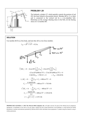 PROPRIETARY MATERIAL. © 2012 The McGraw-Hill Companies, Inc. All rights reserved. No part of this Manual may be displayed,
reproduced, or distributed in any form or by any means, without the prior written permission of the publisher, or used beyond the limited
distribution to teachers and educators permitted by McGraw-Hill for their individual course preparation. A student using this manual is using it
without permission.
PROBLEM 1.28
The hydraulic cylinder CF, which partially controls the position of rod
DE, has been locked in the position shown. Member BD is 5
8
in. thick
and is connected to the vertical rod by a 3
8
-in.-diameter bolt.
Determine (a) the average shearing stress in the bolt, (b) the bearing
stress at C in member BD.
SOLUTION
Use member BCD as a free body, and note that AB is a two force member.
2 2
8 1.8 8.2 in.
= + =
AB
l
8 1.8
0: (4cos20 ) (4sin 20 )
8.2 8.2
(7cos20 )(400sin75 ) (7sin 20 )(400cos75 ) 0
3.36678 2789.35 0 828.49 lb
   
Σ = ° − °
   
   
− ° ° − ° ° =
− = ∴ =
C AB AB
AB AB
M F F
F F
1.8
0: 400cos75 0
8.2
(1.8)(828.49)
400cos75 78.34 lb
8.2
Σ = − + + ° =
= − ° =
x AB x
x
F F C
C
2 2
8
0: 400sin 75 0
8.2
(8)(828.49)
400sin75 1194.65 lb
8.2
1197.2 lb
Σ = − + − ° =
= + ° =
= + =
y AB y
y
x y
F F C
C
C C C
 