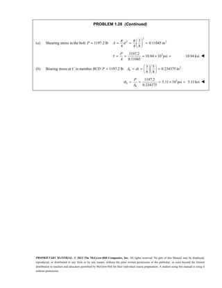 PROPRIETARY MATERIAL. © 2012 The McGraw-Hill Companies, Inc. All rights reserved. No part of this Manual may be displayed,
reproduced, or distributed in any form or by any means, without the prior written permission of the publisher, or used beyond the limited
distribution to teachers and educators permitted by McGraw-Hill for their individual course preparation. A student using this manual is using it
without permission.
PROBLEM 1.28 (Continued)
(a) Shearing stress in the bolt: 1197.2 lb
=
P
2
2 2
3
0.11045 in
4 4 8
π π  
= = =
 
 
A d
3
1197.2
10.84 10 psi
0.11045
τ = = = × =
P
A
10.84 ksi 
(b) Bearing stress at C in member BCD: 1197.2 lb
=
P 2
3 5
0.234375 in
8 8
  
= = =
  
  
b
A dt
3
1197.2
5.11 10 psi
0.234375
σ = = = × =
b
b
P
A
5.11 ksi 
 