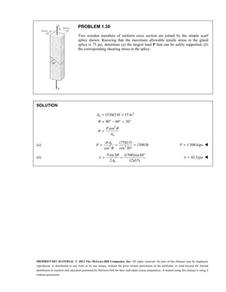 PROPRIETARY MATERIAL. © 2012 The McGraw-Hill Companies, Inc. All rights reserved. No part of this Manual may be displayed,
reproduced, or distributed in any form or by any means, without the prior written permission of the publisher, or used beyond the limited
distribution to teachers and educators permitted by McGraw-Hill for their individual course preparation. A student using this manual is using it
without permission.
PROBLEM 1.30
Two wooden members of uniform cross section are joined by the simple scarf
splice shown. Knowing that the maximum allowable tensile stress in the glued
splice is 75 psi, determine (a) the largest load P that can be safely supported, (b)
the corresponding shearing stress in the splice.
SOLUTION
2
0
2
0
(5.0)(3.0) 15 in
90 60 30
cos
θ
θ
σ
= =
= ° − ° = °
=
A
P
A
(a) 0
2 2
(75)(15)
1500 lb
cos cos 30
σ
θ
= = =
°
A
P 1.500 kips
=
P 
(b)
0
sin 2 (1500)sin60
2 (2)(15)
θ
τ
°
= =
P
A
43.3 psi
τ = 
 