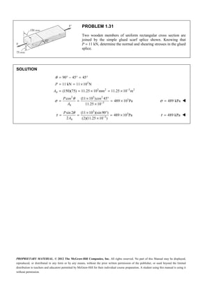 PROPRIETARY MATERIAL. © 2012 The McGraw-Hill Companies, Inc. All rights reserved. No part of this Manual may be displayed,
reproduced, or distributed in any form or by any means, without the prior written permission of the publisher, or used beyond the limited
distribution to teachers and educators permitted by McGraw-Hill for their individual course preparation. A student using this manual is using it
without permission.
PROBLEM 1.31
Two wooden members of uniform rectangular cross section are
joined by the simple glued scarf splice shown. Knowing that
P = 11 kN, determine the normal and shearing stresses in the glued
splice.
SOLUTION
3
3 2 3 2
0
2 3 2
3
3
0
90 45 45
11 kN 11 10 N
(150)(75) 11.25 10 mm 11.25 10 m
cos (11 10 )cos 45
489 10 Pa
11.25 10
θ
θ
σ
−
−
= ° − ° = °
= = ×
= = × = ×
× °
= = = ×
×
P
A
P
A
489 kPa
σ = 
3
3
3
0
sin 2 (11 10 )(sin90 )
489 10 Pa
2 (2)(11.25 10 )
P
A
θ
τ −
× °
= = = ×
×
489 kPa
τ = 
 