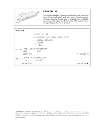PROPRIETARY MATERIAL. © 2012 The McGraw-Hill Companies, Inc. All rights reserved. No part of this Manual may be displayed,
reproduced, or distributed in any form or by any means, without the prior written permission of the publisher, or used beyond the limited
distribution to teachers and educators permitted by McGraw-Hill for their individual course preparation. A student using this manual is using it
without permission.
PROBLEM 1.32
Two wooden members of uniform rectangular cross section are
joined by the simple glued scarf splice shown. Knowing that the
maximum allowable shearing stress in the glued splice is 620 kPa,
determine (a) the largest load P that can be safely applied, (b) the
corresponding tensile stress in the splice.
SOLUTION
3 2 3 2
0
3
0
90 45 45
(150)(75) 11.25 10 mm 11.25 10 m
620 kPa 620 10 Pa
sin 2
2
A
P
A
θ
τ
θ
τ
−
= ° − ° = °
= = × = ×
= = ×
=
(a)
3 3
0
2 (2)(11.25 10 )(620 10 )
sin2 sin90
τ
θ
−
× ×
= =
°
A
P
3
13.95 10 N
= × 13.95 kN
=
P 
(b)
2 3 2
3
0
cos (13.95 10 )(cos45 )
11.25 10
θ
σ −
× °
= =
×
P
A
3
620 10 Pa
= × 620 kPa
σ = 
 