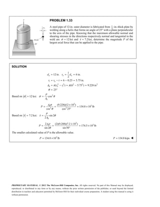 PROPRIETARY MATERIAL. © 2012 The McGraw-Hill Companies, Inc. All rights reserved. No part of this Manual may be displayed,
reproduced, or distributed in any form or by any means, without the prior written permission of the publisher, or used beyond the limited
distribution to teachers and educators permitted by McGraw-Hill for their individual course preparation. A student using this manual is using it
without permission.
PROBLEM 1.33
A steel pipe of 12-in. outer diameter is fabricated from 1
4
-in.-thick plate by
welding along a helix that forms an angle of 25° with a plane perpendicular
to the axis of the pipe. Knowing that the maximum allowable normal and
shearing stresses in the directions respectively normal and tangential to the
weld are 12
σ = ksi and 7.2
τ = ksi, determine the magnitude P of the
largest axial force that can be applied to the pipe.
SOLUTION
2 2 2 2 2
0
1
12 in. 6 in.
2
6 0.25 5.75 in.
( ) (6 5.75 ) 9.228 in
25
π π
θ
= = =
= − = − =
= − = − =
= °
o o o
i o
o i
d r d
r r t
A r r
Based on 2
0
12 ksi: cos
σ σ θ
= =
P
A
3
3
0
2 2
(9.228)(12 10 )
134.8 10 lb
cos cos 25
σ
θ
×
= = = ×
°
A
P
Based on
0
7.2 ksi: sin 2
2
τ τ θ
= =
P
A
3
3
0
2 (2)(9.288)(7.2 10 )
174.5 10 lb
sin 2 sin50
τ
θ
×
= = = ×
°
A
P
The smaller calculated value of P is the allowable value.
3
134.8 10 lb
= ×
P 134.8 kips
=
P 
 