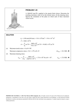 PROPRIETARY MATERIAL. © 2012 The McGraw-Hill Companies, Inc. All rights reserved. No part of this Manual may be displayed,
reproduced, or distributed in any form or by any means, without the prior written permission of the publisher, or used beyond the limited
distribution to teachers and educators permitted by McGraw-Hill for their individual course preparation. A student using this manual is using it
without permission.
PROBLEM 1.35
A 1060-kN load P is applied to the granite block shown. Determine the
resulting maximum value of (a) the normal stress, (b) the shearing stress.
Specify the orientation of the plane on which each of these maximum
values occurs.
SOLUTION
3 2 3 2
0
3
3
2 2 6 2
3
0
(140 mm)(140 mm) 19.6 10 mm 19.6 10 m
1060 10 N
1060 10
cos cos 54.082 10 cos
19.6 10
σ θ θ θ
−
−
= = × = ×
= ×
×
= = = ×
×
A
P
P
A
(a) Maximum tensile stress = 0 at θ = 90°.
Maximum compressive stress = 54.1 × 106
at θ = 0°. max
| | 54.1 MPa
σ = 
(b) Maximum shearing stress:
3
6
max 3
0
1060 10
27.0 10 Pa at 45 .
2 (2)(19.6 10 )
τ θ
−
×
= = = × = °
×
P
A
max 27.0 MPa
τ = 
 
