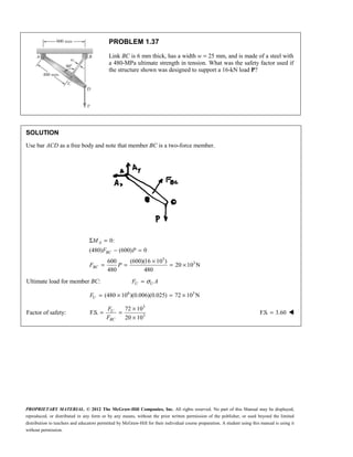 PROPRIETARY MATERIAL. © 2012 The McGraw-Hill Companies, Inc. All rights reserved. No part of this Manual may be displayed,
reproduced, or distributed in any form or by any means, without the prior written permission of the publisher, or used beyond the limited
distribution to teachers and educators permitted by McGraw-Hill for their individual course preparation. A student using this manual is using it
without permission.
PROBLEM 1.37
Link BC is 6 mm thick, has a width w = 25 mm, and is made of a steel with
a 480-MPa ultimate strength in tension. What was the safety factor used if
the structure shown was designed to support a 16-kN load P?
SOLUTION
Use bar ACD as a free body and note that member BC is a two-force member.
3
3
0:
(480) (600) 0
600 (600)(16 10 )
20 10 N
480 480
Σ =
− =
×
= = = ×
A
BC
BC
M
F P
F P
Ultimate load for member BC: U U
F A
σ
=
6 3
(480 10 )(0.006)(0.025) 72 10 N
= × = ×
U
F
Factor of safety:
3
3
72 10
F.S.
20 10
×
= =
×
U
BC
F
F
F.S. 3.60
= 
 